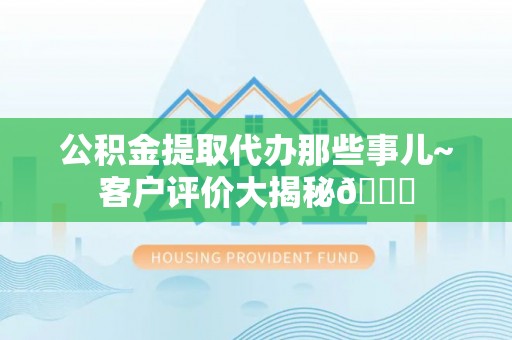奉新公积金提取代办那些事儿~客户评价大揭秘😎