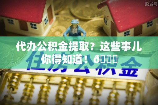 奉新代办公积金提取？这些事儿你得知道！😎