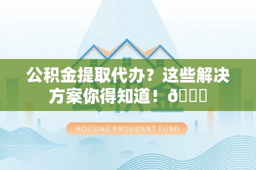 奉新公积金提取代办？这些解决方案你得知道！😎