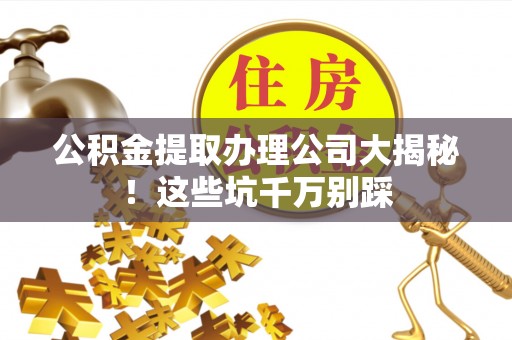 奉新公积金提取办理公司大揭秘！这些坑千万别踩