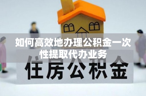 奉新如何高效地办理公积金一次性提取代办业务