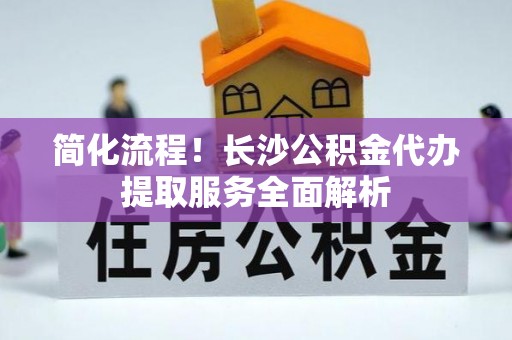 奉新简化流程！长沙公积金代办提取服务全面解析
