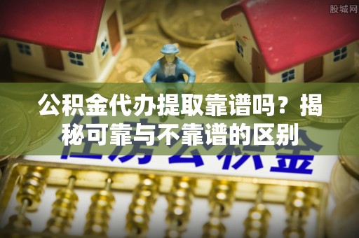 奉新公积金代办提取靠谱吗？揭秘可靠与不靠谱的区别