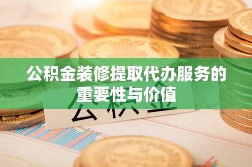 奉新公积金装修提取代办服务的重要性与价值