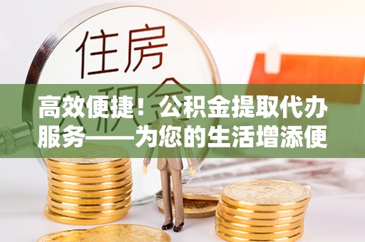 奉新高效便捷！公积金提取代办服务——为您的生活增添便利