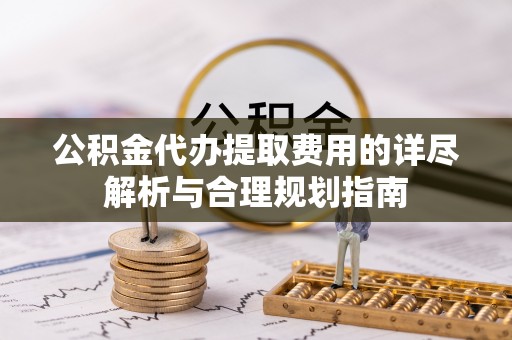 奉新公积金代办提取费用的详尽解析与合理规划指南