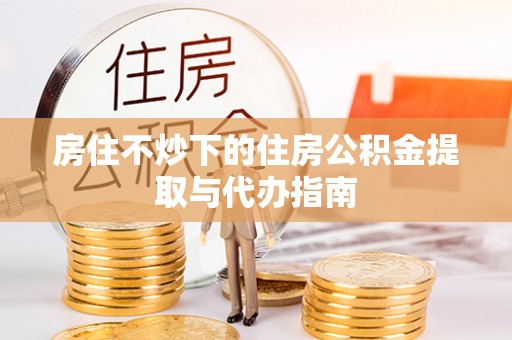 奉新房住不炒下的住房公积金提取与代办指南