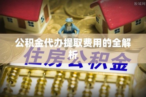 奉新公积金代办提取费用的全解析