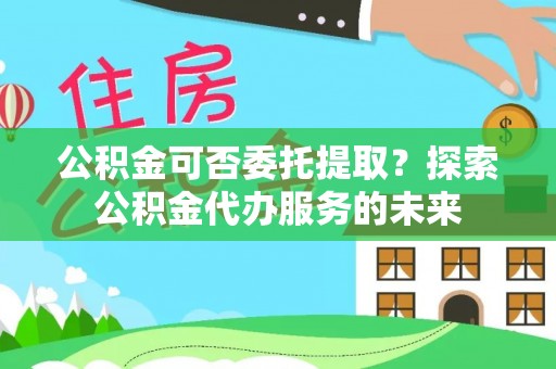 奉新公积金可否委托提取？探索公积金代办服务的未来