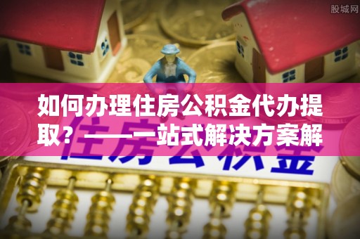 奉新如何办理住房公积金代办提取？——一站式解决方案解析